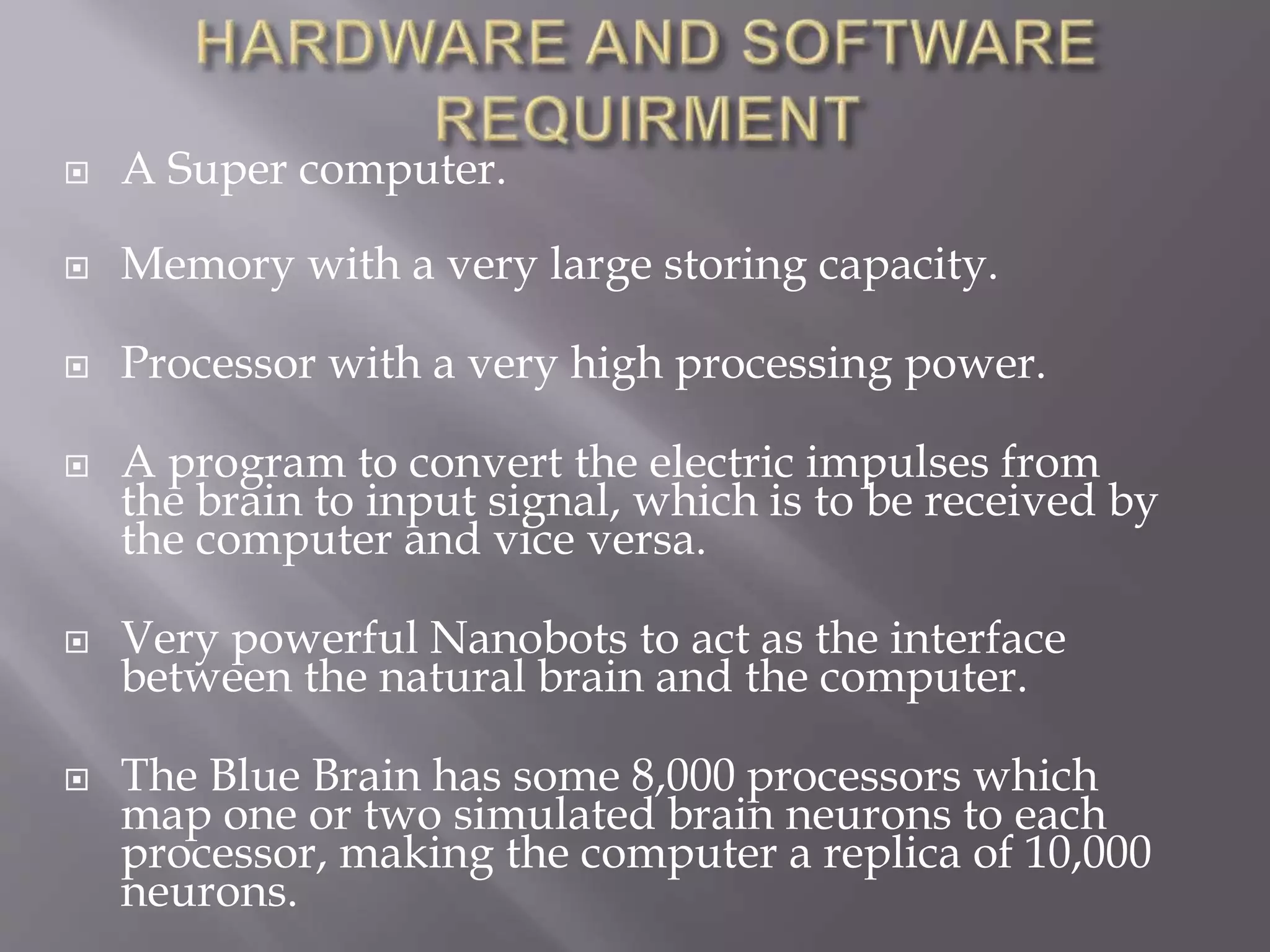  A Super computer.
 Memory with a very large storing capacity.
 Processor with a very high processing power.
 A program to convert the electric impulses from
the brain to input signal, which is to be received by
the computer and vice versa.
 Very powerful Nanobots to act as the interface
between the natural brain and the computer.
 The Blue Brain has some 8,000 processors which
map one or two simulated brain neurons to each
processor, making the computer a replica of 10,000
neurons.
 