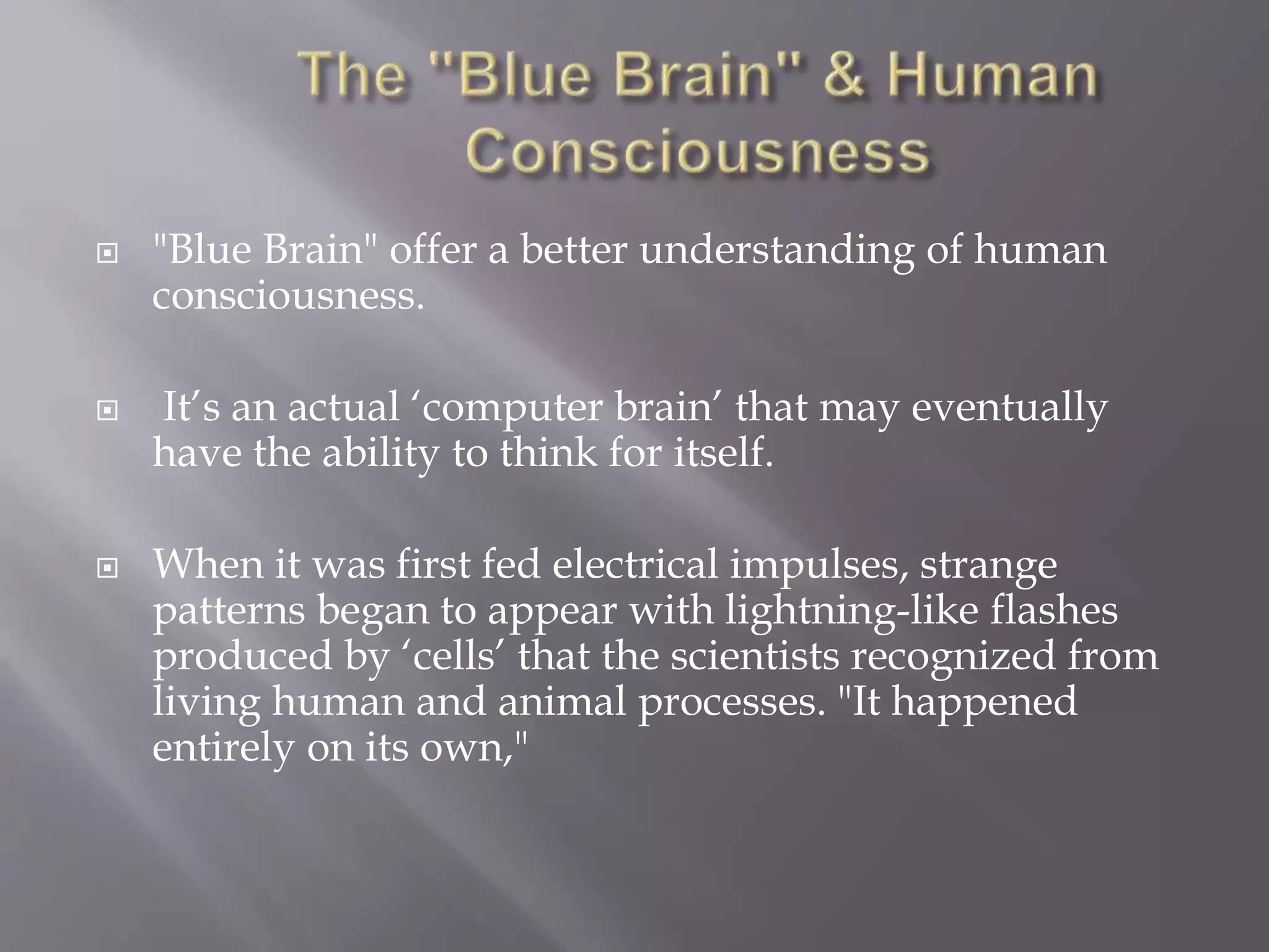  "Blue Brain" offer a better understanding of human
consciousness.
 It’s an actual ‘computer brain’ that may eventually
have the ability to think for itself.
 When it was first fed electrical impulses, strange
patterns began to appear with lightning-like flashes
produced by ‘cells’ that the scientists recognized from
living human and animal processes. "It happened
entirely on its own,"
 