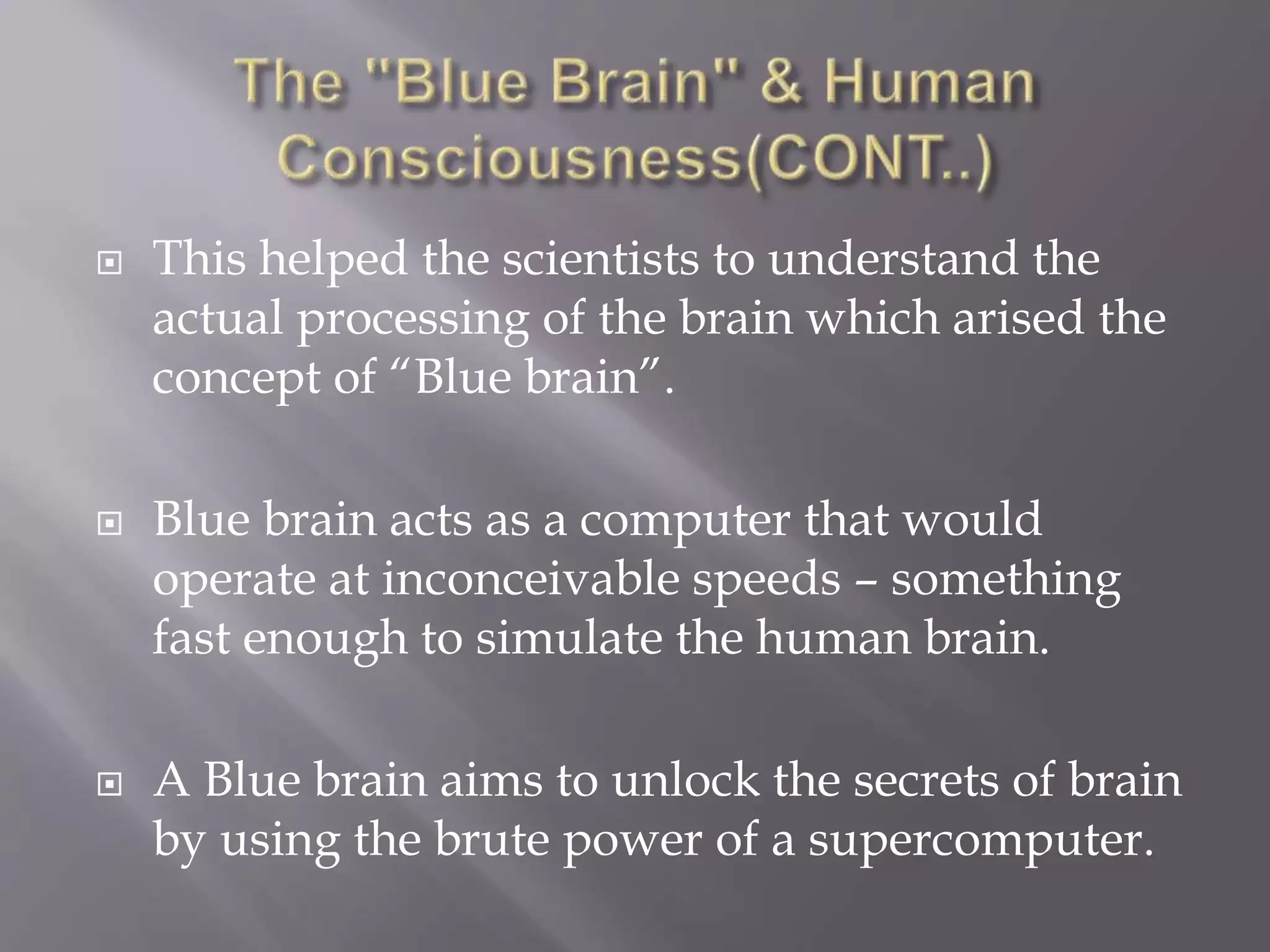  This helped the scientists to understand the
actual processing of the brain which arised the
concept of “Blue brain”.
 Blue brain acts as a computer that would
operate at inconceivable speeds – something
fast enough to simulate the human brain.
 A Blue brain aims to unlock the secrets of brain
by using the brute power of a supercomputer.
 