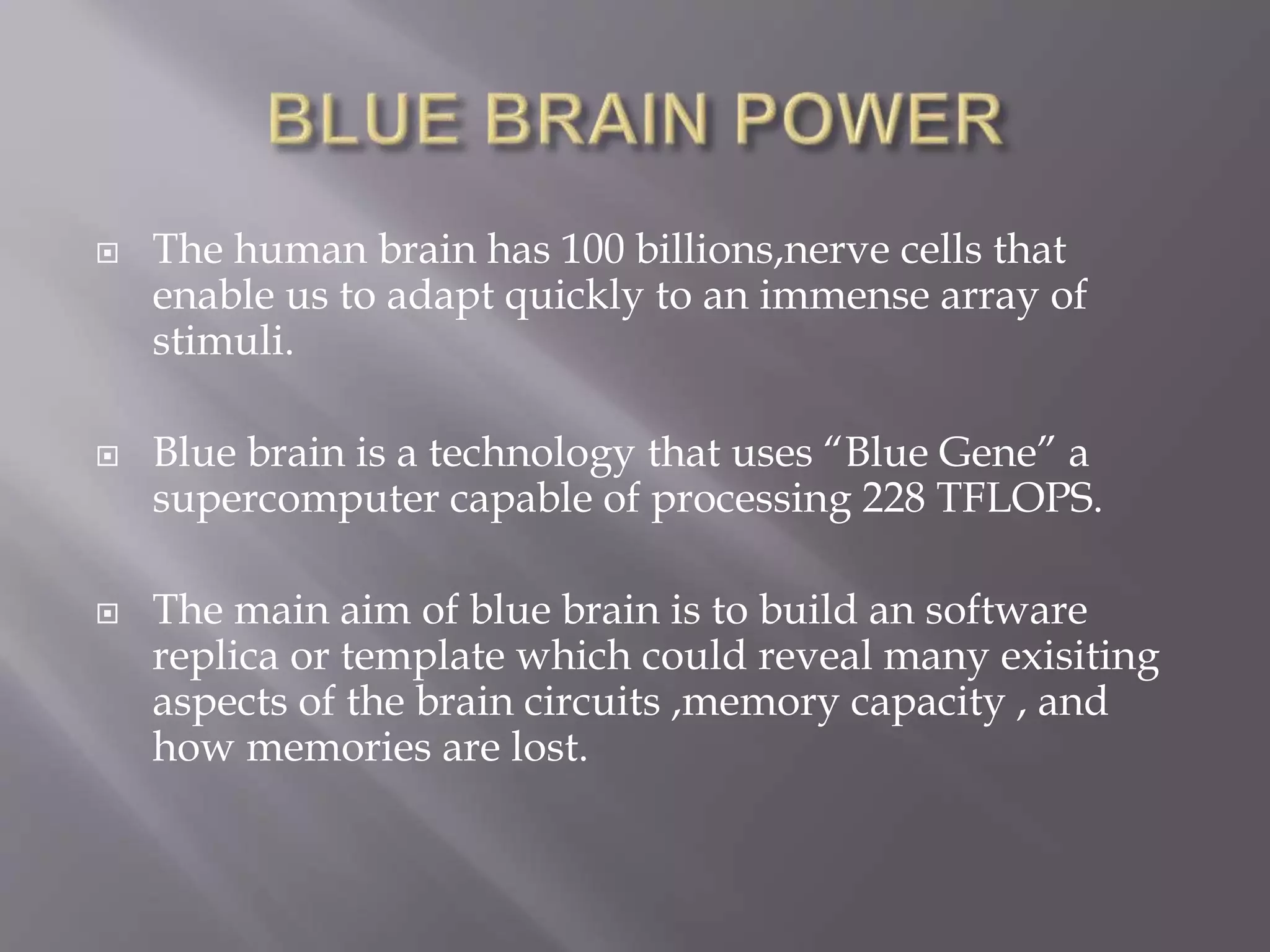  The human brain has 100 billions,nerve cells that
enable us to adapt quickly to an immense array of
stimuli.
 Blue brain is a technology that uses “Blue Gene” a
supercomputer capable of processing 228 TFLOPS.
 The main aim of blue brain is to build an software
replica or template which could reveal many exisiting
aspects of the brain circuits ,memory capacity , and
how memories are lost.
 