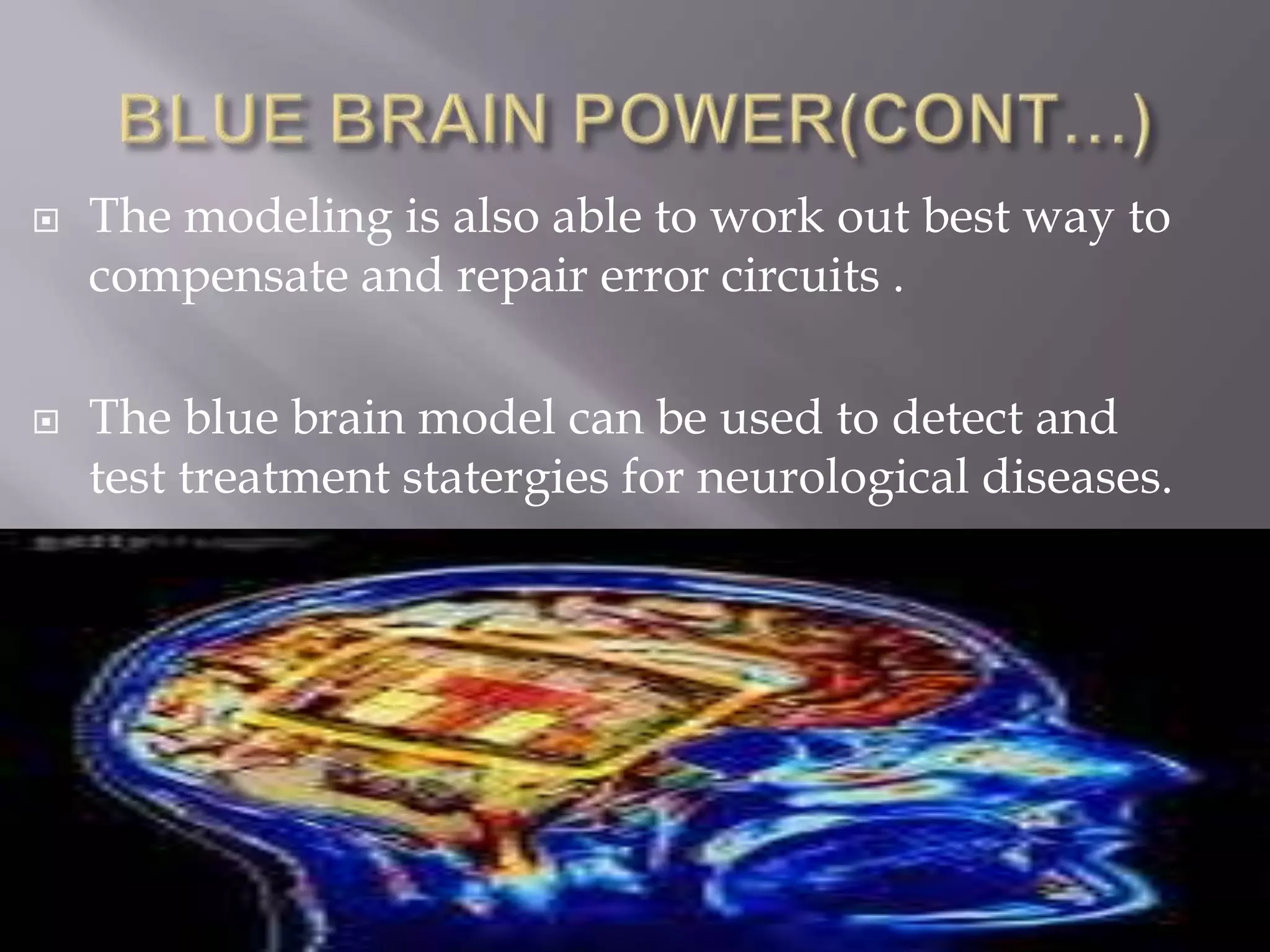  The modeling is also able to work out best way to
compensate and repair error circuits .
 The blue brain model can be used to detect and
test treatment statergies for neurological diseases.
 
