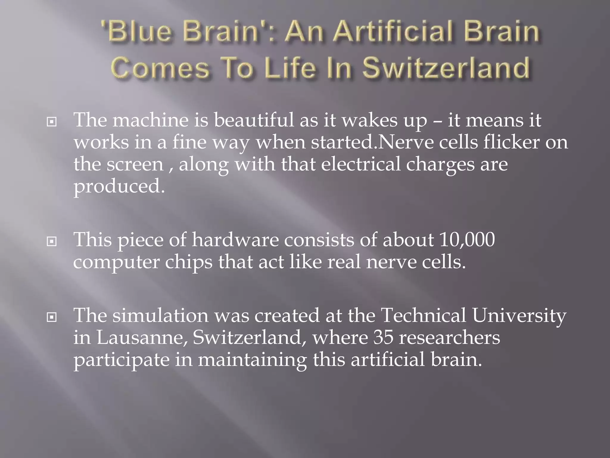  The machine is beautiful as it wakes up – it means it
works in a fine way when started.Nerve cells flicker on
the screen , along with that electrical charges are
produced.
 This piece of hardware consists of about 10,000
computer chips that act like real nerve cells.
 The simulation was created at the Technical University
in Lausanne, Switzerland, where 35 researchers
participate in maintaining this artificial brain.
 