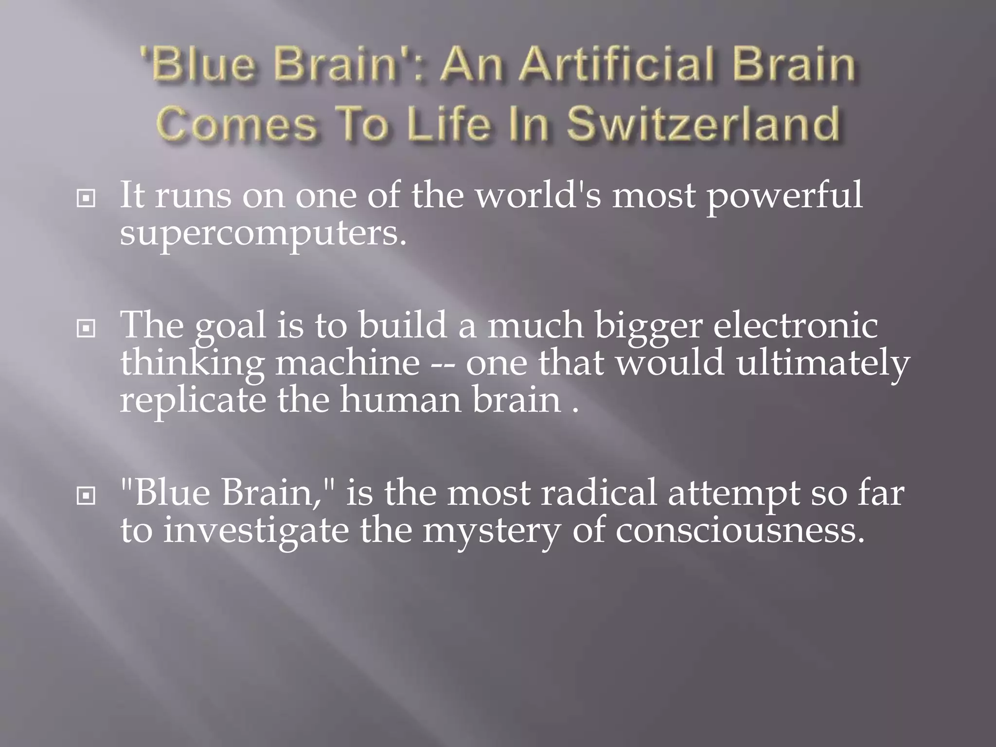  It runs on one of the world's most powerful
supercomputers.
 The goal is to build a much bigger electronic
thinking machine -- one that would ultimately
replicate the human brain .
 "Blue Brain," is the most radical attempt so far
to investigate the mystery of consciousness.
 