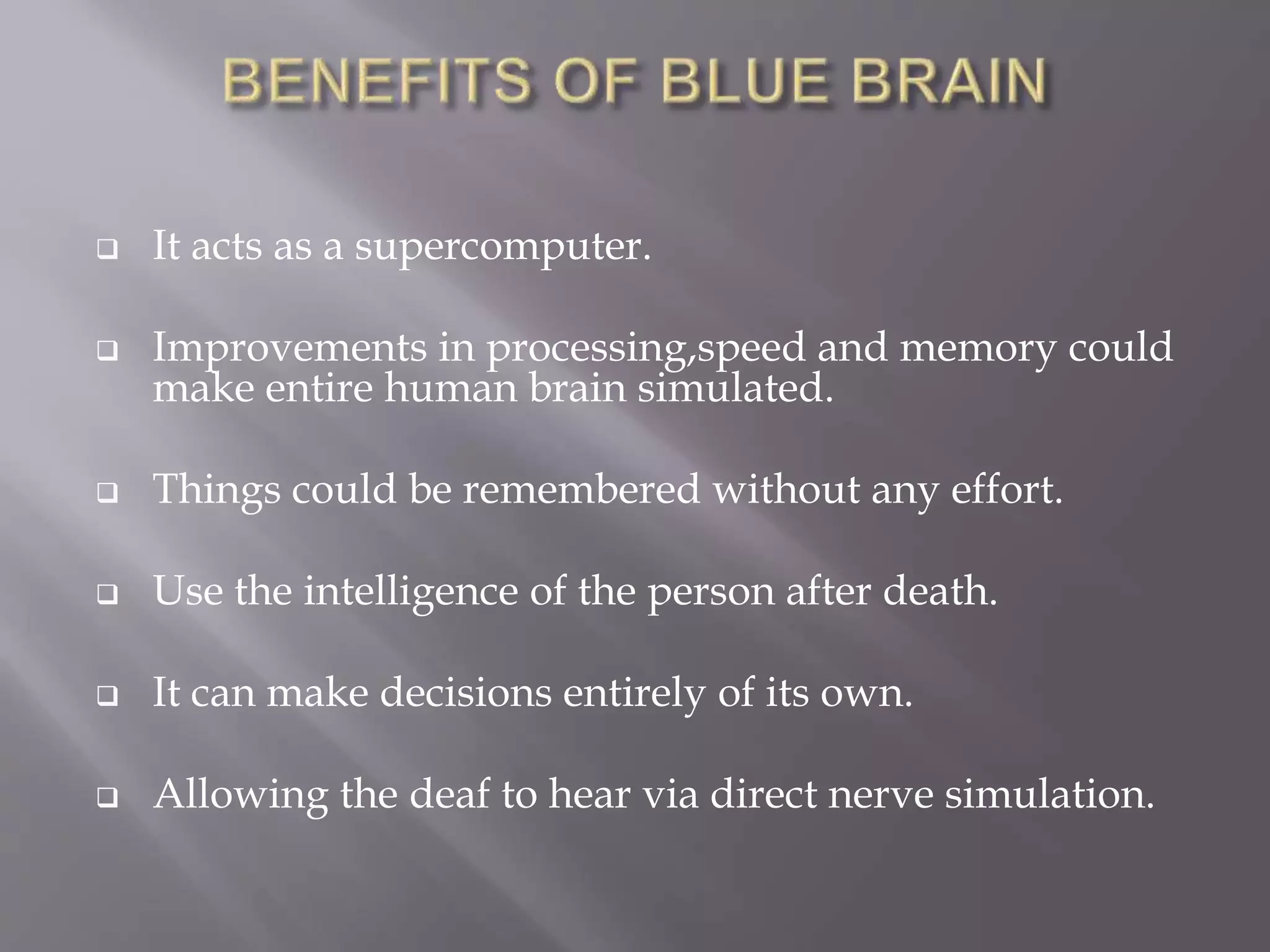  It acts as a supercomputer.
 Improvements in processing,speed and memory could
make entire human brain simulated.
 Things could be remembered without any effort.
 Use the intelligence of the person after death.
 It can make decisions entirely of its own.
 Allowing the deaf to hear via direct nerve simulation.
 
