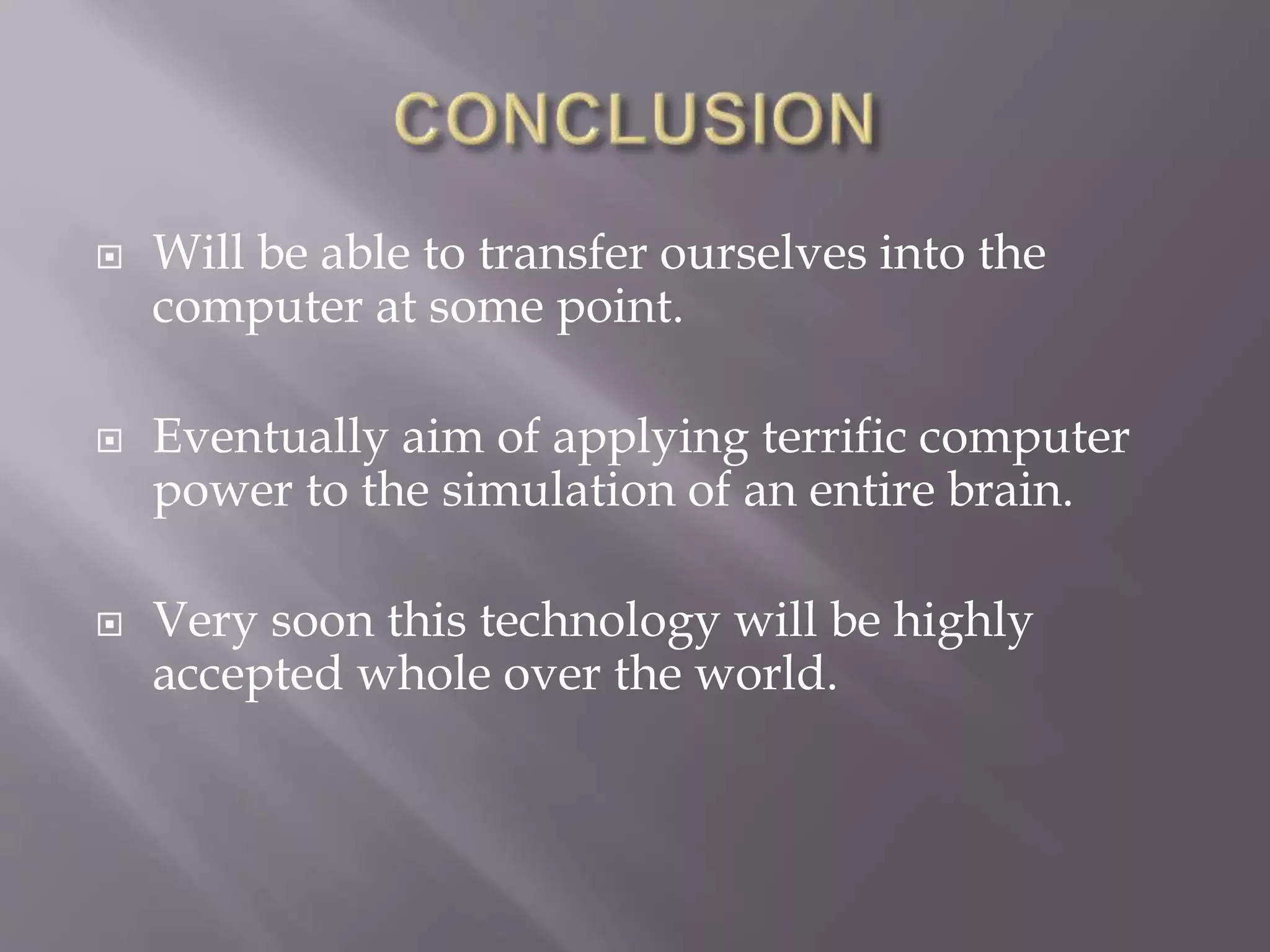  Will be able to transfer ourselves into the
computer at some point.
 Eventually aim of applying terrific computer
power to the simulation of an entire brain.
 Very soon this technology will be highly
accepted whole over the world.
 