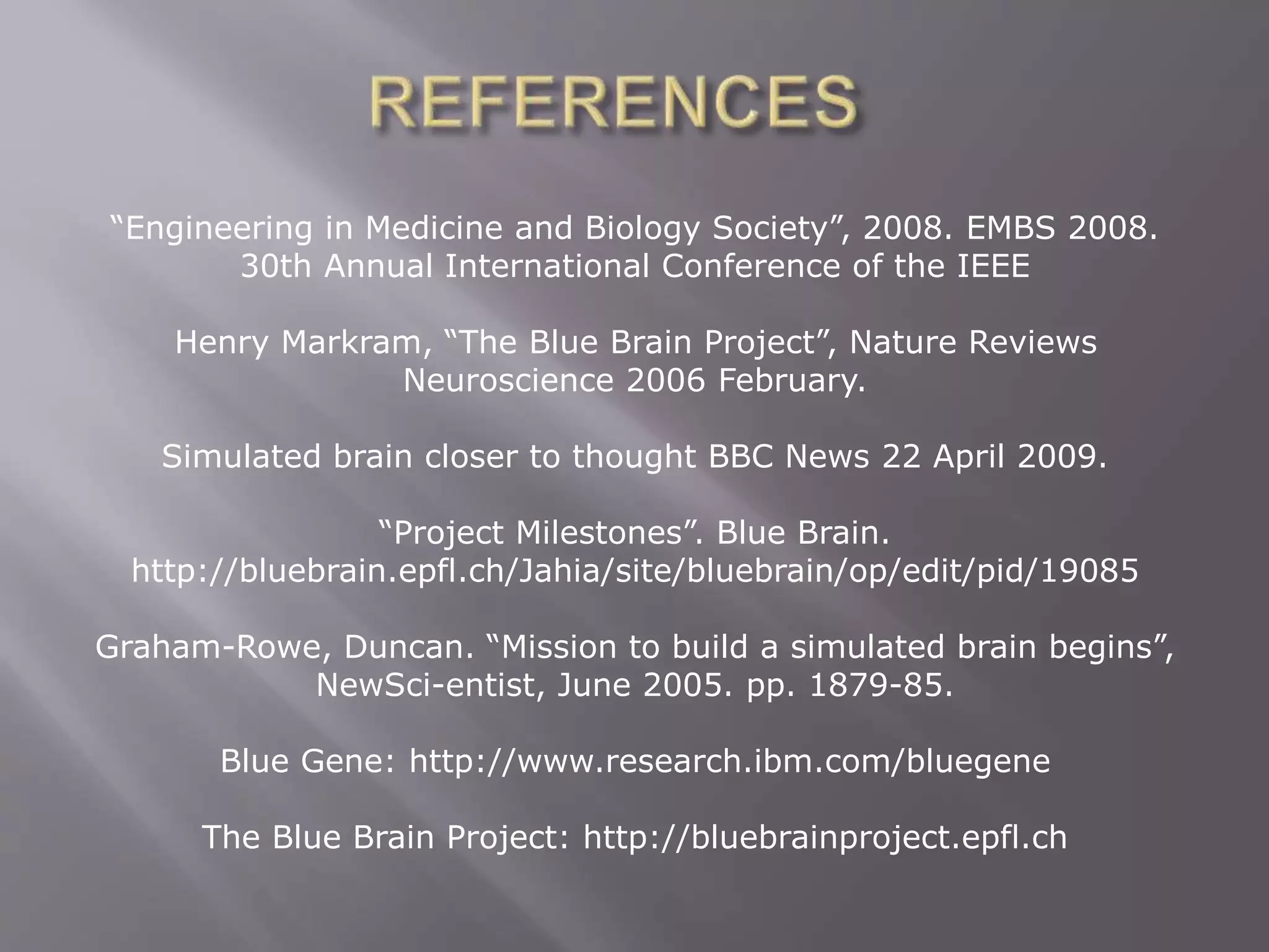 “Engineering in Medicine and Biology Society”, 2008. EMBS 2008.
30th Annual International Conference of the IEEE
Henry Markram, “The Blue Brain Project”, Nature Reviews
Neuroscience 2006 February.
Simulated brain closer to thought BBC News 22 April 2009.
“Project Milestones”. Blue Brain.
http://bluebrain.epfl.ch/Jahia/site/bluebrain/op/edit/pid/19085
Graham-Rowe, Duncan. “Mission to build a simulated brain begins”,
NewSci-entist, June 2005. pp. 1879-85.
Blue Gene: http://www.research.ibm.com/bluegene
The Blue Brain Project: http://bluebrainproject.epfl.ch
 
