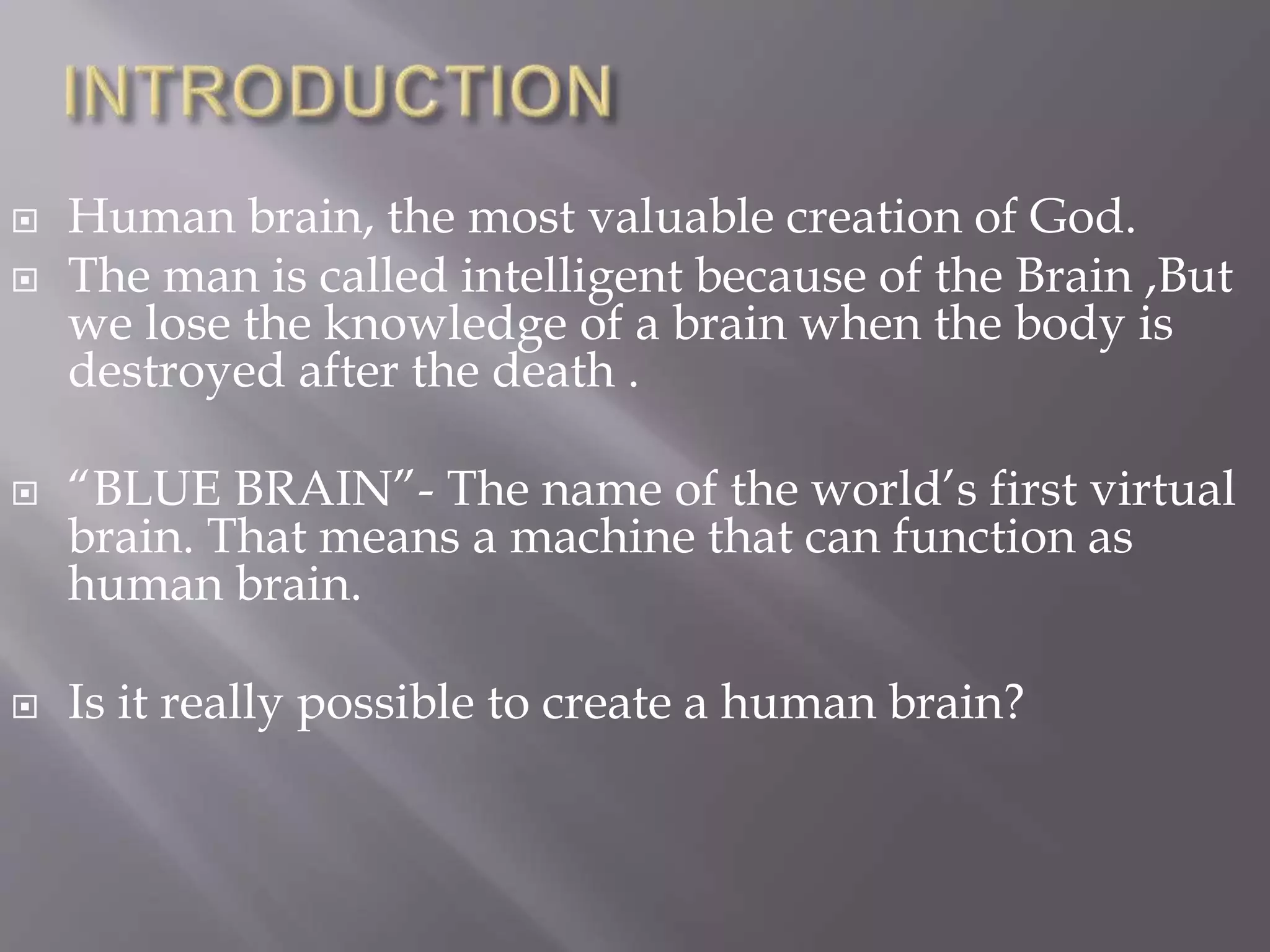  Human brain, the most valuable creation of God.
 The man is called intelligent because of the Brain ,But
we lose the knowledge of a brain when the body is
destroyed after the death .
 “BLUE BRAIN”- The name of the world’s first virtual
brain. That means a machine that can function as
human brain.
 Is it really possible to create a human brain?
 