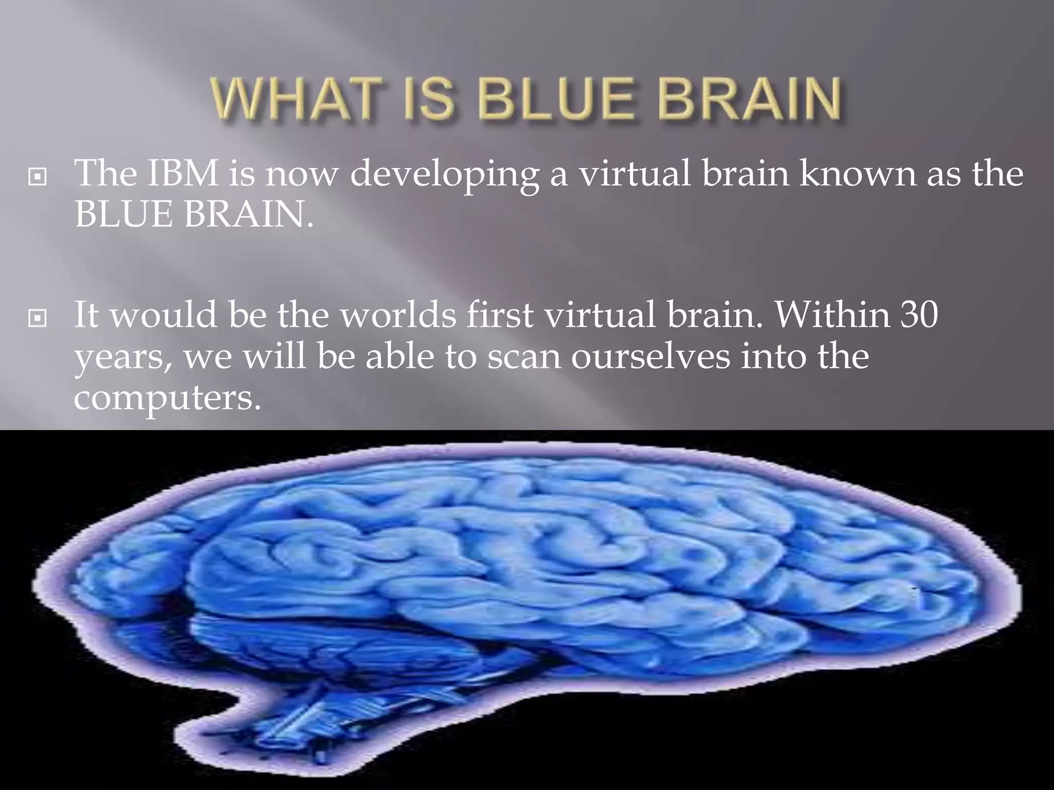  The IBM is now developing a virtual brain known as the
BLUE BRAIN.
 It would be the worlds first virtual brain. Within 30
years, we will be able to scan ourselves into the
computers.
 