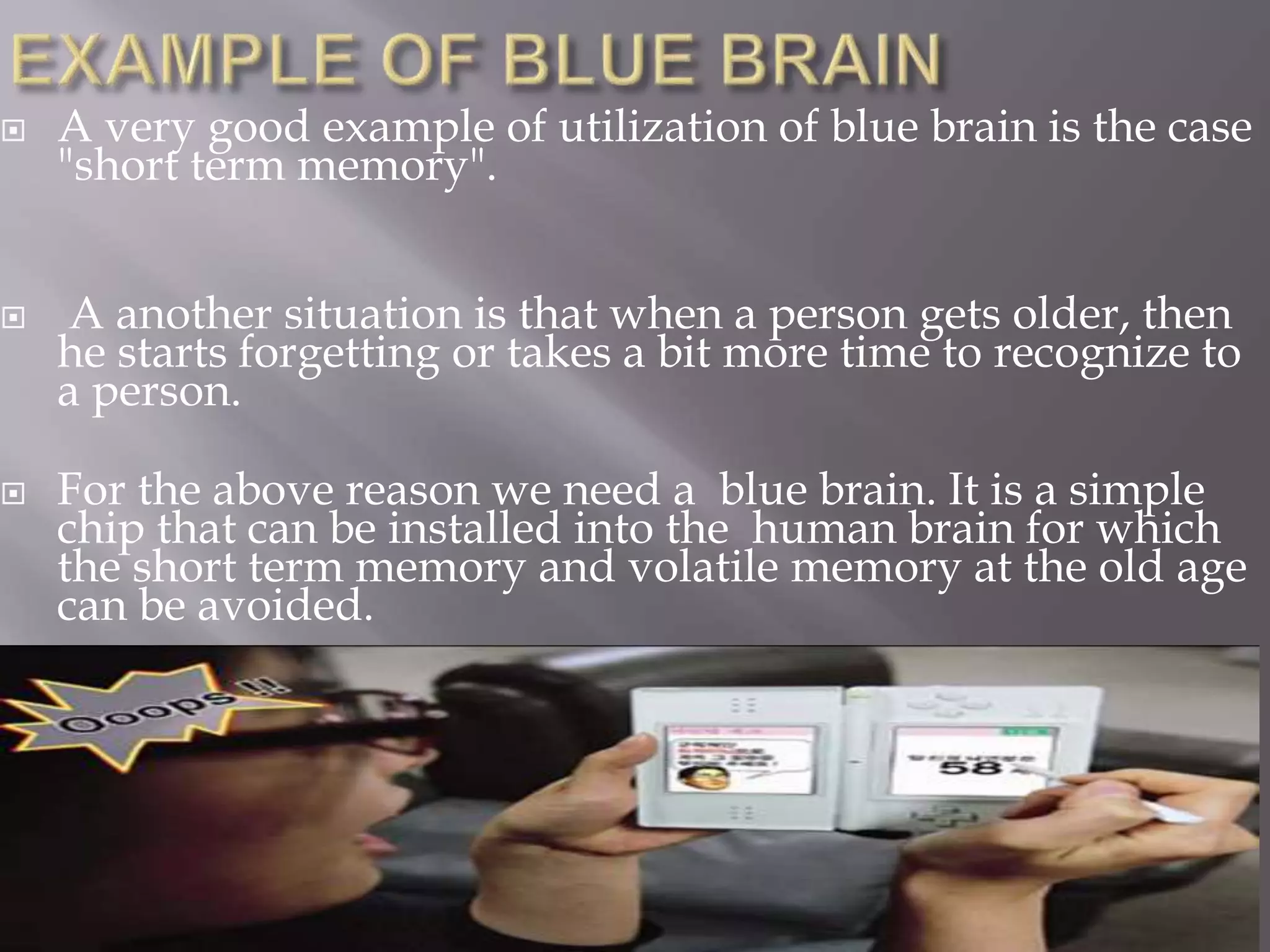  A very good example of utilization of blue brain is the case
"short term memory".
 A another situation is that when a person gets older, then
he starts forgetting or takes a bit more time to recognize to
a person.
 For the above reason we need a blue brain. It is a simple
chip that can be installed into the human brain for which
the short term memory and volatile memory at the old age
can be avoided.
 