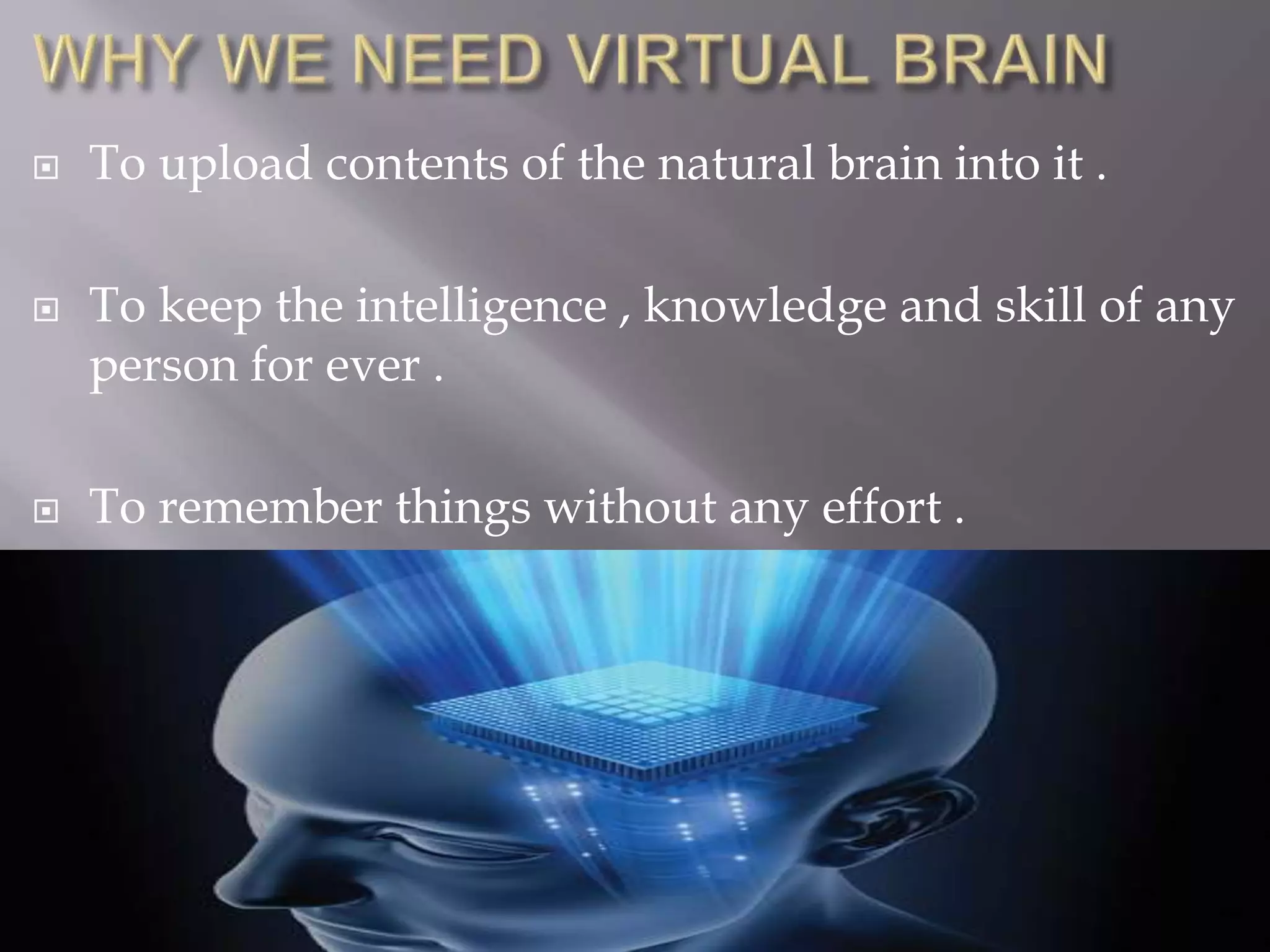  To upload contents of the natural brain into it .
 To keep the intelligence , knowledge and skill of any
person for ever .
 To remember things without any effort .
 
