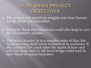  The project will search for insights into how human
beings think and remember.
 Scientists think that blue brain could also help to cure
the Alzheimer's disease.
 The brain circuitry is in a complex state of flux, the
brain rewiring itself every moment of its existence. If
the scientists can crack open the secret of how and
why the brain does it, the knowledge could lead to
new breed of supercomputers.
 