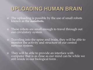  The uploading is possible by the use of small robots
known as the nanobots.
 These robots are small enough to travel through out
our circulatory system.
 Traveling into the spine and brain, they will be able to
monitor the activity and structure of our central
nervous system.
 They will be able to provide an interface with
computer that is as close as our mind can be while we
still reside in our biological form .
 