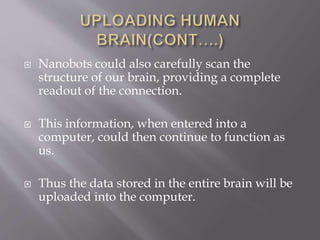  Nanobots could also carefully scan the
structure of our brain, providing a complete
readout of the connection.
 This information, when entered into a
computer, could then continue to function as
us.
 Thus the data stored in the entire brain will be
uploaded into the computer.
 
