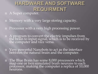  A Super computer.
 Memory with a very large storing capacity.
 Processor with a very high processing power.
 A program to convert the electric impulses from
the brain to input signal, which is to be received by
the computer and vice versa.
 Very powerful Nanobots to act as the interface
between the natural brain and the computer.
 The Blue Brain has some 8,000 processors which
map one or two simulated brain neurons to each
processor, making the computer a replica of 10,000
neurons.
 