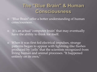  "Blue Brain" offer a better understanding of human
consciousness.
 It’s an actual ‘computer brain’ that may eventually
have the ability to think for itself.
 When it was first fed electrical impulses, strange
patterns began to appear with lightning-like flashes
produced by ‘cells’ that the scientists recognized from
living human and animal processes. "It happened
entirely on its own,"
 