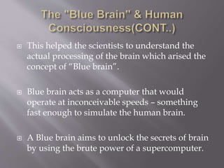  This helped the scientists to understand the
actual processing of the brain which arised the
concept of “Blue brain”.
 Blue brain acts as a computer that would
operate at inconceivable speeds – something
fast enough to simulate the human brain.
 A Blue brain aims to unlock the secrets of brain
by using the brute power of a supercomputer.
 