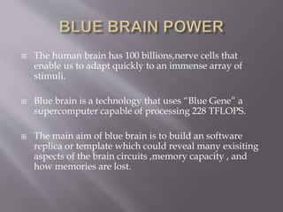  The human brain has 100 billions,nerve cells that
enable us to adapt quickly to an immense array of
stimuli.
 Blue brain is a technology that uses “Blue Gene” a
supercomputer capable of processing 228 TFLOPS.
 The main aim of blue brain is to build an software
replica or template which could reveal many exisiting
aspects of the brain circuits ,memory capacity , and
how memories are lost.
 
