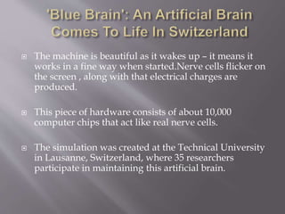  The machine is beautiful as it wakes up – it means it
works in a fine way when started.Nerve cells flicker on
the screen , along with that electrical charges are
produced.
 This piece of hardware consists of about 10,000
computer chips that act like real nerve cells.
 The simulation was created at the Technical University
in Lausanne, Switzerland, where 35 researchers
participate in maintaining this artificial brain.
 