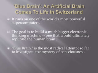  It runs on one of the world's most powerful
supercomputers.
 The goal is to build a much bigger electronic
thinking machine -- one that would ultimately
replicate the human brain .
 "Blue Brain," is the most radical attempt so far
to investigate the mystery of consciousness.
 