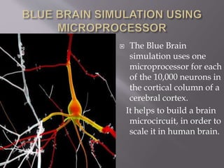  The Blue Brain
simulation uses one
microprocessor for each
of the 10,000 neurons in
the cortical column of a
cerebral cortex.
It helps to build a brain
microcircuit, in order to
scale it in human brain.
 