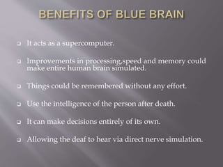  It acts as a supercomputer.
 Improvements in processing,speed and memory could
make entire human brain simulated.
 Things could be remembered without any effort.
 Use the intelligence of the person after death.
 It can make decisions entirely of its own.
 Allowing the deaf to hear via direct nerve simulation.
 