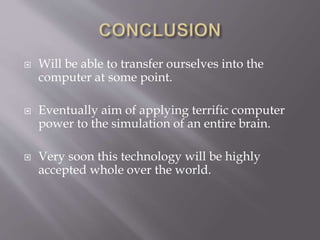  Will be able to transfer ourselves into the
computer at some point.
 Eventually aim of applying terrific computer
power to the simulation of an entire brain.
 Very soon this technology will be highly
accepted whole over the world.
 