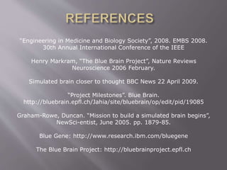 “Engineering in Medicine and Biology Society”, 2008. EMBS 2008.
30th Annual International Conference of the IEEE
Henry Markram, “The Blue Brain Project”, Nature Reviews
Neuroscience 2006 February.
Simulated brain closer to thought BBC News 22 April 2009.
“Project Milestones”. Blue Brain.
http://bluebrain.epfl.ch/Jahia/site/bluebrain/op/edit/pid/19085
Graham-Rowe, Duncan. “Mission to build a simulated brain begins”,
NewSci-entist, June 2005. pp. 1879-85.
Blue Gene: http://www.research.ibm.com/bluegene
The Blue Brain Project: http://bluebrainproject.epfl.ch
 