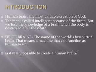  Human brain, the most valuable creation of God.
 The man is called intelligent because of the Brain ,But
we lose the knowledge of a brain when the body is
destroyed after the death .
 “BLUE BRAIN”- The name of the world’s first virtual
brain. That means a machine that can function as
human brain.
 Is it really possible to create a human brain?
 