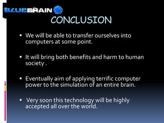 CONCLUSION
 We will be able to transfer ourselves into
  computers at some point.

 It will bring both benefits and harm to human
  society .

 Eventually aim of applying terrific computer
  power to the simulation of an entire brain.

 Very soon this technology will be highly
  accepted all over the world.
 