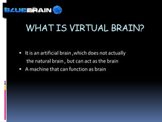 WHAT IS VIRTUAL BRAIN?

 It is an artificial brain ,which does not actually
  the natural brain , but can act as the brain
 A machine that can function as brain
 
