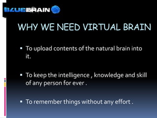WHY WE NEED VIRTUAL BRAIN

 To upload contents of the natural brain into
  it.

 To keep the intelligence , knowledge and skill
  of any person for ever .

 To remember things without any effort .
 