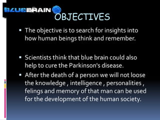 OBJECTIVES
 The objective is to search for insights into
  how human beings think and remember.

 Scientists think that blue brain could also
  help to cure the Parkinson's disease.
 After the death of a person we will not loose
  the knowledge , intelligence , personalities ,
  felings and memory of that man can be used
  for the development of the human society.
 
