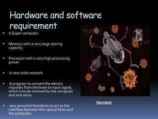 Hardware and software
    requirement
   A Super computer.

   Memory with a very large storing
    capacity.

   Processor with a very high processing
    power.

   A very wide network.

    A program to convert the electric
    impulses from the brain to input signal,
    which is to be received by the computer
    and vice versa.
                                               Nanobot
    very powerful Nanobots to act as the
    interface between the natural brain and
    the computer.
 