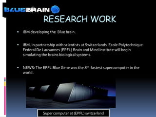 RESEARCH WORK
   IBM developing the Blue brain.


   IBM, in partnership with scientists at Switzerlands Ecole Polytechnique
    Federal De Lausannes (EPFL) Brain and Mind Institute will begin
    simulating the brains biological systems.


   NEWS: The EPFL Blue Gene was the 8th fastest supercomputer in the
    world.




               Super computer at (EPFL) switzerland
 
