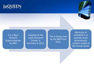 JuQUEEN
It is a Blue
Gene/Q
Supercomputer
by IBM
Installed at the
Julich Research
Center, in
Germany in 2012.
This is being used
by the BBP from
2013.
Main aim of
JuQUEEN is to
provide three
dimensional,
realistic model of
the human brain.
 
