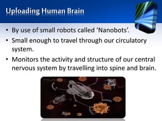 Uploading Human Brain
• By use of small robots called ‘Nanobots’.
• Small enough to travel through our circulatory
system.
• Monitors the activity and structure of our central
nervous system by travelling into spine and brain.
 