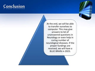 Conclusion
At the end, we will be able
to transfer ourselves to
computer. This may give
answers to lot of
unanswered questions in
Neurology or even help in
curing number of
neurological diseases. If the
proper fundings are
received, we will have a
BLUE BRAIN in 2023.
 