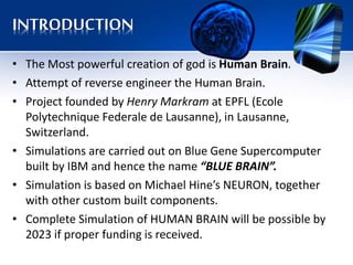 INTRODUCTION
• The Most powerful creation of god is Human Brain.
• Attempt of reverse engineer the Human Brain.
• Project founded by Henry Markram at EPFL (Ecole
Polytechnique Federale de Lausanne), in Lausanne,
Switzerland.
• Simulations are carried out on Blue Gene Supercomputer
built by IBM and hence the name “BLUE BRAIN”.
• Simulation is based on Michael Hine’s NEURON, together
with other custom built components.
• Complete Simulation of HUMAN BRAIN will be possible by
2023 if proper funding is received.
 