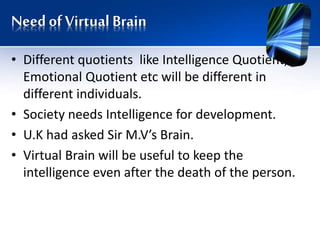 Need of Virtual Brain
• Different quotients like Intelligence Quotient,
Emotional Quotient etc will be different in
different individuals.
• Society needs Intelligence for development.
• U.K had asked Sir M.V’s Brain.
• Virtual Brain will be useful to keep the
intelligence even after the death of the person.
 