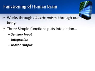 Functioning of Human Brain
• Works through electric pulses through our
body.
• Three Simple functions puts into action…
– Sensory Input
– Integration
– Motor Output
 