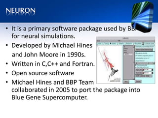 NEURON
• It is a primary software package used by BBP
for neural simulations.
• Developed by Michael Hines
and John Moore in 1990s.
• Written in C,C++ and Fortran.
• Open source software
• Michael Hines and BBP Team
collaborated in 2005 to port the package into
Blue Gene Supercomputer.
 