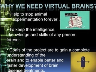• Help to stop animal
experimentation forever .
• To keep the intelligence,
knowledge and skills of any person
forever.
• Goals of the project are to gain a complete
understanding of the
brain and to enable better and
faster development of brain
disease treatments.
 