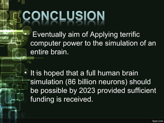 • Eventually aim of Applying terrific
computer power to the simulation of an
entire brain.
• It is hoped that a full human brain
simulation (86 billion neurons) should
be possible by 2023 provided sufficient
funding is received.
 