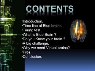 •Introduction.
•Time line of Blue brains.
•Turing test.
•What is Blue Brain ?
•Do you Know your brain ?
•A big challenge.
•Why we need Virtual brains?
•Pros.
•Conclusion.
 