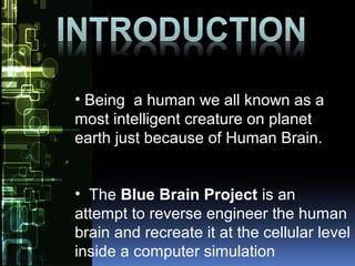 • Being a human we all known as a
most intelligent creature on planet
earth just because of Human Brain.
• The Blue Brain Project is an
attempt to reverse engineer the human
brain and recreate it at the cellular level
inside a computer simulation
 