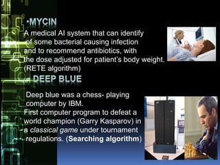 A medical AI system that can identify
of some bacterial causing infection
and to recommend antibiotics, with
the dose adjusted for patient’s body weight.
(RETE algorithm)
Deep blue was a chess- playing
computer by IBM.
First computer program to defeat a
world champion (Garry Kasparov) in
a classical game under tournament
regulations. (Searching algorithm)
 