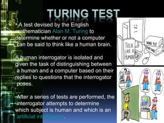 • A test devised by the English
mathematician Alan M. Turing to
determine whether or not a computer
can be said to think like a human brain.
A human interrogator is isolated and
given the task of distinguishing between
a human and a computer based on their
replies to questions that the interrogator
poses.
After a series of tests are performed, the
interrogator attempts to determine
which subject is human and which is an
artificial intelligence.
 