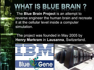 • The Blue Brain Project is an attempt to
reverse engineer the human brain and recreate
it at the cellular level inside a computer
simulation.
The project was founded in May 2005 by
Henry Markram in Lausanna, Switzerland.
Im
 