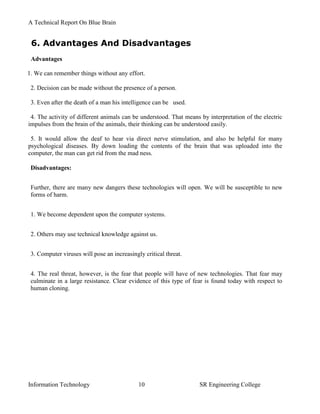 A Technical Report On Blue Brain


 6. Advantages And Disadvantages
 Advantages

1. We can remember things without any effort.

 2. Decision can be made without the presence of a person.

 3. Even after the death of a man his intelligence can be used.

 4. The activity of different animals can be understood. That means by interpretation of the electric
impulses from the brain of the animals, their thinking can be understood easily.

 5. It would allow the deaf to hear via direct nerve stimulation, and also be helpful for many
psychological diseases. By down loading the contents of the brain that was uploaded into the
computer, the man can get rid from the mad ness.

 Disadvantages:


 Further, there are many new dangers these technologies will open. We will be susceptible to new
 forms of harm.


 1. We become dependent upon the computer systems.


 2. Others may use technical knowledge against us.


 3. Computer viruses will pose an increasingly critical threat.


 4. The real threat, however, is the fear that people will have of new technologies. That fear may
 culminate in a large resistance. Clear evidence of this type of fear is found today with respect to
 human cloning.




Information Technology                       10                     SR Engineering College
 