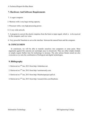 A Technical Report On Blue Brain


7. Hardware And Software Requirements

1. A super computer.
2. Memory with a very large storing capacity.

3. Processor with a very high processing power.

4. A very wide network.

5. A program to convert the electric impulses from the brain to input signal, which is to be received
 by the computer, and vice versa.

6. Very powerful Nanobots to act as the interface between the natural brain and the computer.

 8. CONCLUSION
    In conclusion, we will be able to transfer ourselves into computers at some point. Most
 arguments against this outcome are seemingly easy to circumvent. They are either simple minded,
 or simply require further time for technology to increase. The only serious threats raised are also
 overcome as we note the combination of biological and digital technologies.


 9. Bibliography

 1. Retrieved on 7th Jan, 2013 from http://slideshare.net.

 2. Retrieved on 7th Jan, 2013 from http://seminarsonly.com.

 3. Retrieved on 7th Jan, 2013 from http://bluebrainproject.epfl.ch.

 4. Retrieved on 7th Jan, 2013 from http://research.ibm.com/bluebrain.




Information Technology                       11                        SR Engineering College
 
